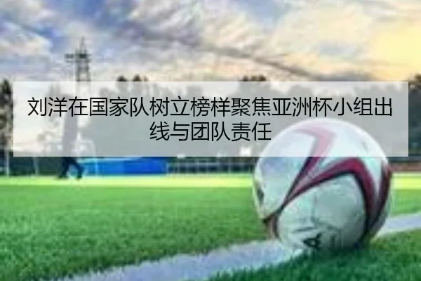 刘洋在国家队树立榜样聚焦亚洲杯小组出线与团队责任（HUOBOSPORTS）